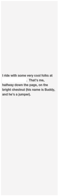 














I ride with some very cool folks at Bennridge Farm.  That’s me, halfway down the page, on the bright chestnut (his name is Buddy, and he’s a jumper).