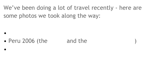 We’ve been doing a lot of travel recently - here are some photos we took along the way:

 Seoul 2005 
 Peru 2006 (the Andes and the Peruvian Amazon)
 St Petersburg 2006
 England 2007
 Barcelona 2007
